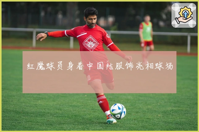 红魔球员身着中国结服饰亮相球场