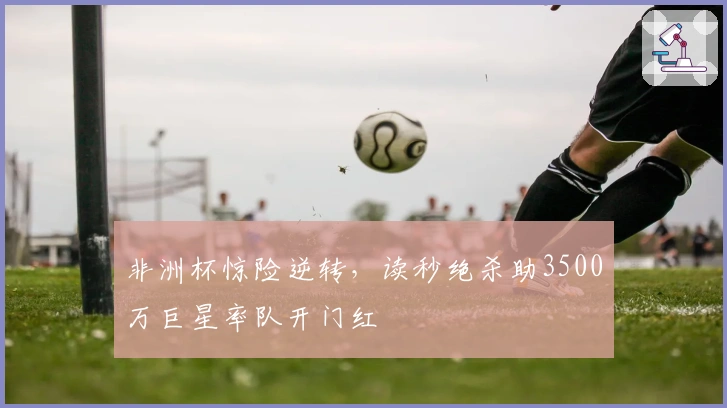非洲杯惊险逆转，读秒绝杀助3500万巨星率队开门红