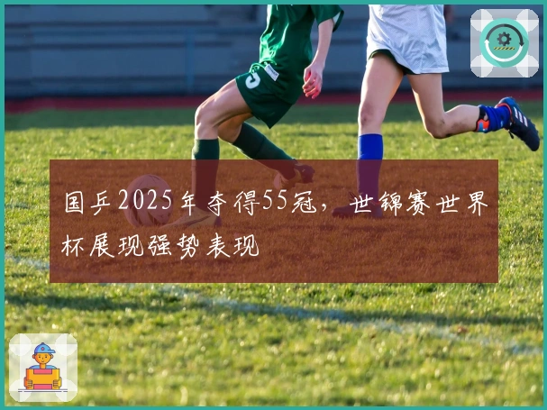 国乒2025年夺得55冠，世锦赛世界杯展现强势表现